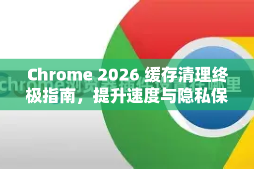 Chrome 2026 缓存清理终极指南，提升速度与隐私保护