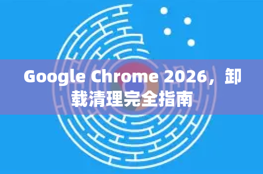 Google Chrome 2026，卸载清理完全指南