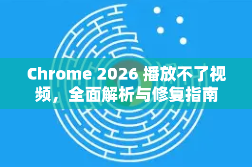Chrome 2026 播放不了视频，全面解析与修复指南