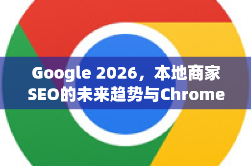 Google 2026，本地商家SEO的未来趋势与Chrome浏览器的关键角色