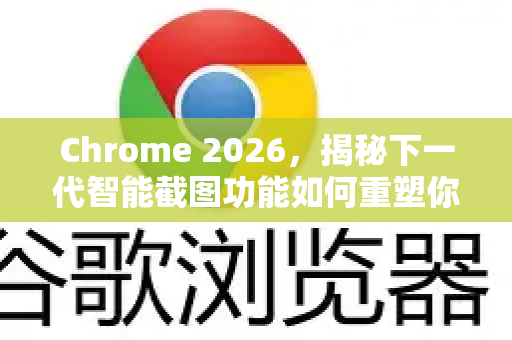 Chrome 2026，揭秘下一代智能截图功能如何重塑你的浏览与工作流