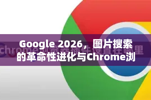 Google 2026，图片搜索的革命性进化与Chrome浏览器的协同未来