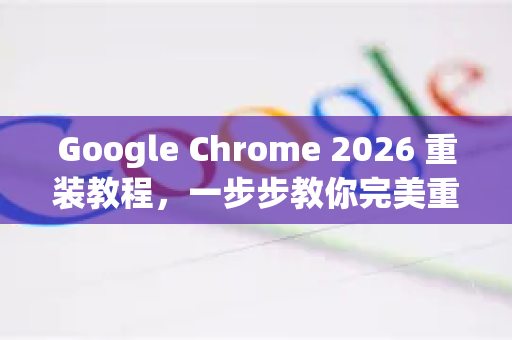 Google Chrome 2026 重装教程，一步步教你完美重新安装浏览器