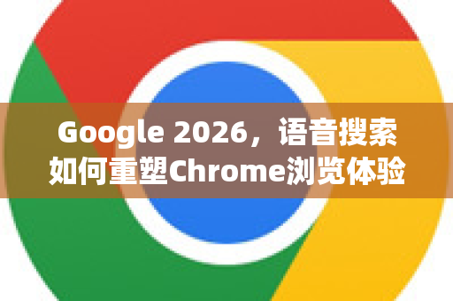Google 2026，语音搜索如何重塑Chrome浏览体验