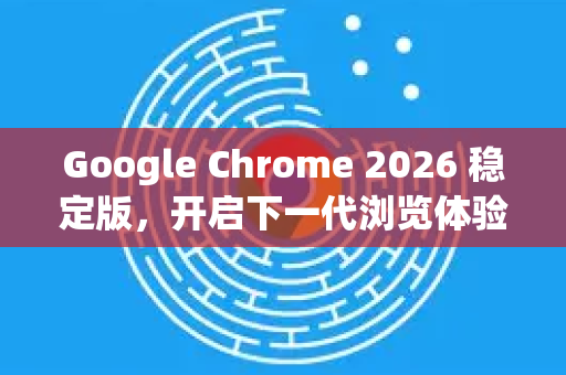 Google Chrome 2026 稳定版，开启下一代浏览体验的革命