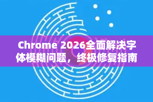 Chrome 2026全面解决字体模糊问题，终极修复指南与优化技巧