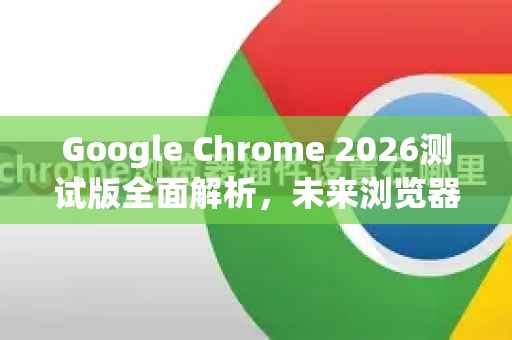 Google Chrome 2026测试版全面解析，未来浏览器的前沿体验