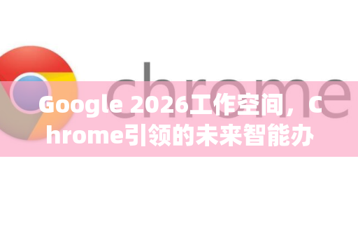 Google 2026工作空间，Chrome引领的未来智能办公生态