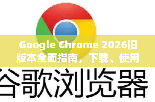 Google Chrome 2026旧版本全面指南，下载、使用与安全精髓解析
