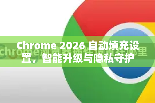 Chrome 2026 自动填充设置，智能升级与隐私守护