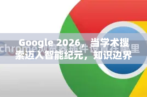 Google 2026，当学术搜索迈入智能纪元，知识边界如何重塑？