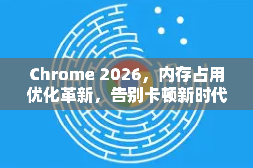 Chrome 2026，内存占用优化革新，告别卡顿新时代
