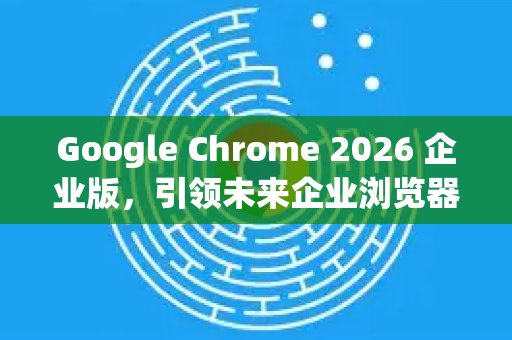 Google Chrome 2026 企业版，引领未来企业浏览器的智能变革