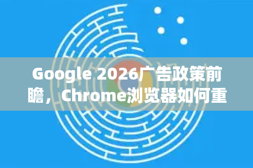 Google 2026广告政策前瞻，Chrome浏览器如何重塑数字广告生态