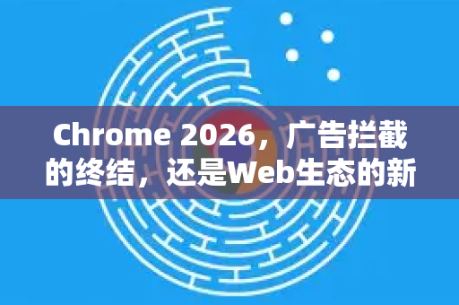 Chrome 2026，广告拦截的终结，还是Web生态的新生？
