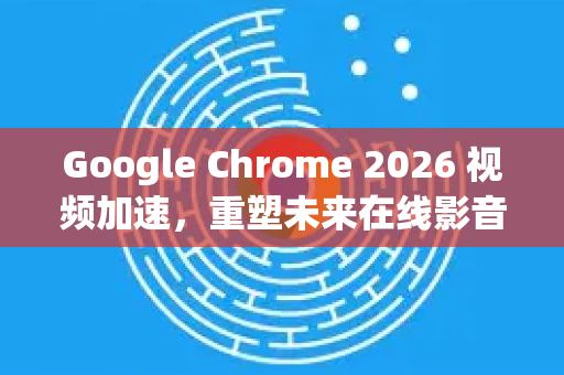 Google Chrome 2026 视频加速，重塑未来在线影音体验