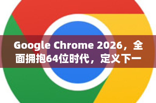 Google Chrome 2026，全面拥抱64位时代，定义下一代浏览体验