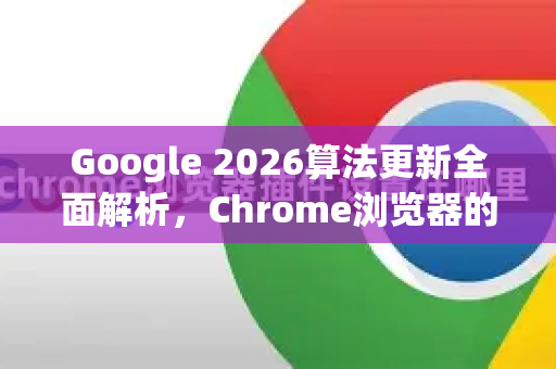 Google 2026算法更新全面解析，Chrome浏览器的未来演进与SEO新策略