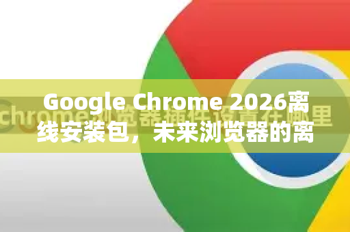 Google Chrome 2026离线安装包，未来浏览器的离线安装与使用全解析