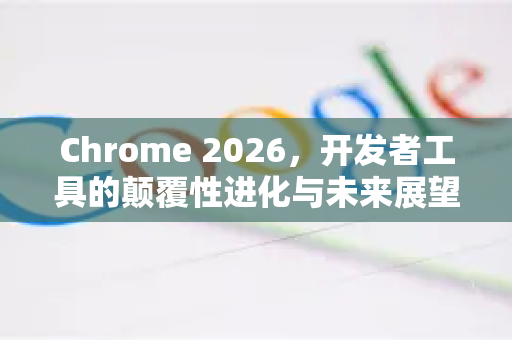 Chrome 2026，开发者工具的颠覆性进化与未来展望