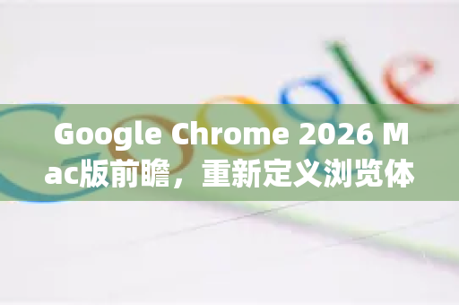Google Chrome 2026 Mac版前瞻，重新定义浏览体验的五大革新