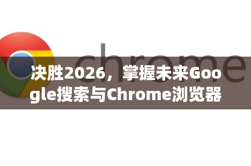 决胜2026，掌握未来Google搜索与Chrome浏览器的核心技巧