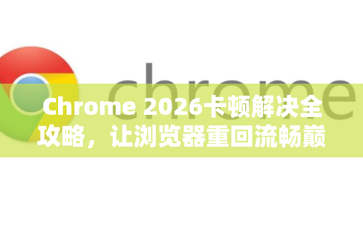 Chrome 2026卡顿解决全攻略，让浏览器重回流畅巅峰
