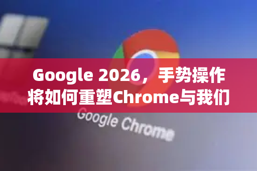 Google 2026，手势操作将如何重塑Chrome与我们的数字生活？-第1张图片-Google下载|谷歌浏览器官网-2026最新版