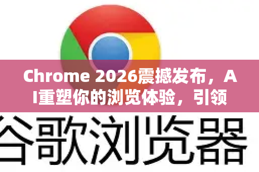 Chrome 2026震撼发布，AI重塑你的浏览体验，引领下一代网络革命