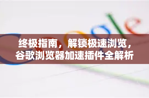 终极指南，解锁极速浏览，谷歌浏览器加速插件全解析