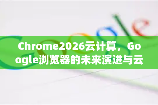 Chrome2026云计算，Google浏览器的未来演进与云集成-第1张图片-Google下载|谷歌浏览器官网-2026最新版