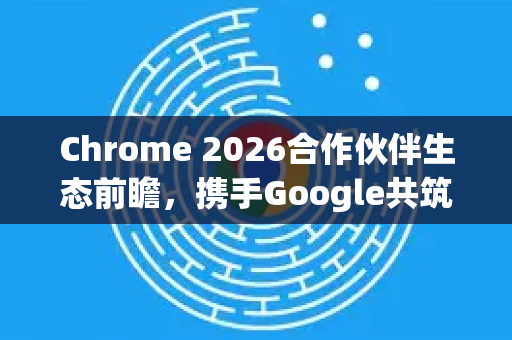 Chrome 2026合作伙伴生态前瞻，携手Google共筑下一代网络体验-第1张图片-Google下载|谷歌浏览器官网-2026最新版