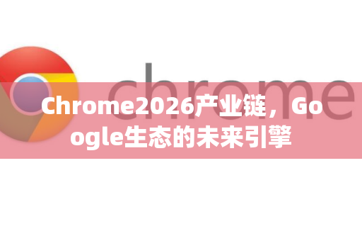 Chrome2026产业链，Google生态的未来引擎-第1张图片-Google下载|谷歌浏览器官网-2026最新版