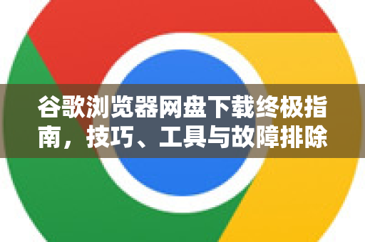 谷歌浏览器网盘下载终极指南，技巧、工具与故障排除