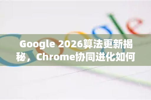 Google 2026算法更新揭秘，Chrome协同进化如何重塑数字生态-第1张图片-Google下载|谷歌浏览器官网-2026最新版