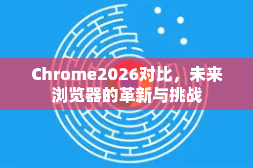 Chrome2026对比，未来浏览器的革新与挑战-第1张图片-Google下载|谷歌浏览器官网-2026最新版