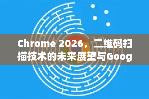 Chrome 2026，二维码扫描技术的未来展望与Google的革新-第1张图片-Google下载|谷歌浏览器官网-2026最新版