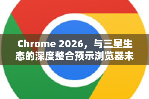 Chrome 2026，与三星生态的深度整合预示浏览器未来新形态-第1张图片-Google下载|谷歌浏览器官网-2026最新版
