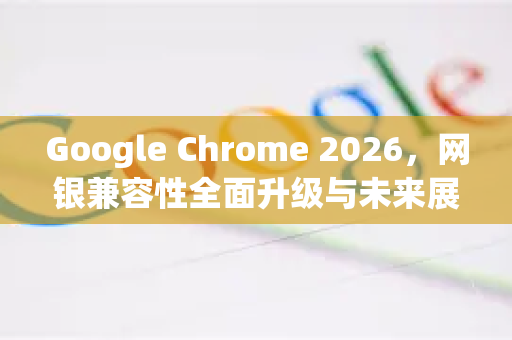 Google Chrome 2026，网银兼容性全面升级与未来展望-第1张图片-Google下载|谷歌浏览器官网-2026最新版