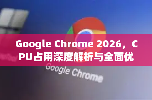 Google Chrome 2026，CPU占用深度解析与全面优化指南-第1张图片-Google下载|谷歌浏览器官网-2026最新版