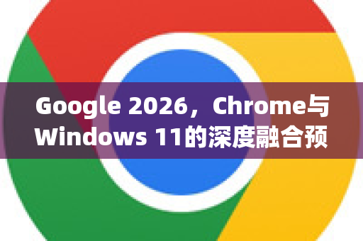 Google 2026，Chrome与Windows 11的深度融合预示何种未来？-第1张图片-Google下载|谷歌浏览器官网-2026最新版