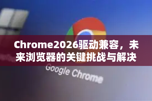 Chrome2026驱动兼容，未来浏览器的关键挑战与解决方案-第1张图片-Google下载|谷歌浏览器官网-2026最新版