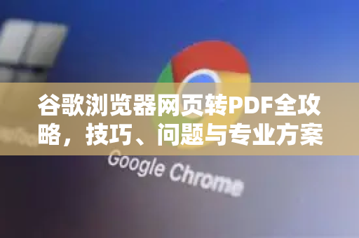 谷歌浏览器网页转PDF全攻略，技巧、问题与专业方案