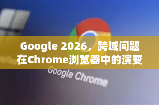 Google 2026，跨域问题在Chrome浏览器中的演变与应对策略-第1张图片-Google下载|谷歌浏览器官网-2026最新版