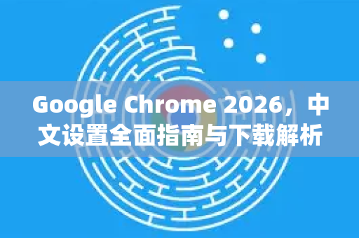 Google Chrome 2026，中文设置全面指南与下载解析-第1张图片-Google下载|谷歌浏览器官网-2026最新版