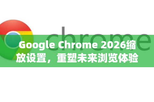 Google Chrome 2026缩放设置，重塑未来浏览体验的智能变革-第1张图片-Google下载|谷歌浏览器官网-2026最新版