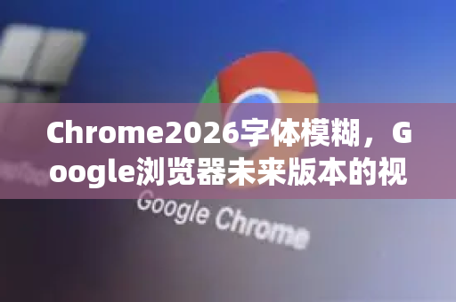 Chrome2026字体模糊，Google浏览器未来版本的视觉挑战与优化策略-第1张图片-Google下载|谷歌浏览器官网-2026最新版