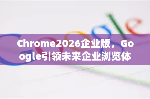 Chrome2026企业版，Google引领未来企业浏览体验-第1张图片-Google下载|谷歌浏览器官网-2026最新版