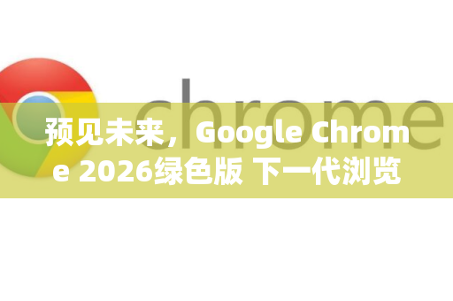 预见未来，Google Chrome 2026绿色版 下一代浏览器的智能与可持续之路-第1张图片-Google下载|谷歌浏览器官网-2026最新版