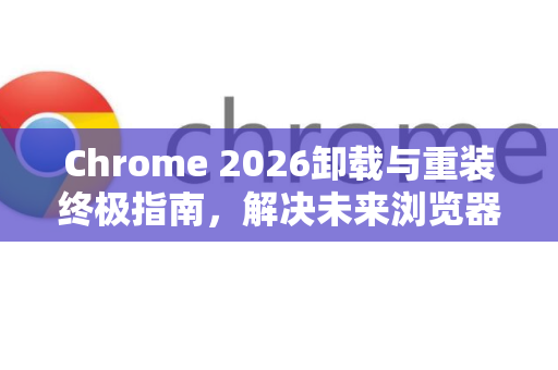 Chrome 2026卸载与重装终极指南，解决未来浏览器疑难杂症-第1张图片-Google下载|谷歌浏览器官网-2026最新版